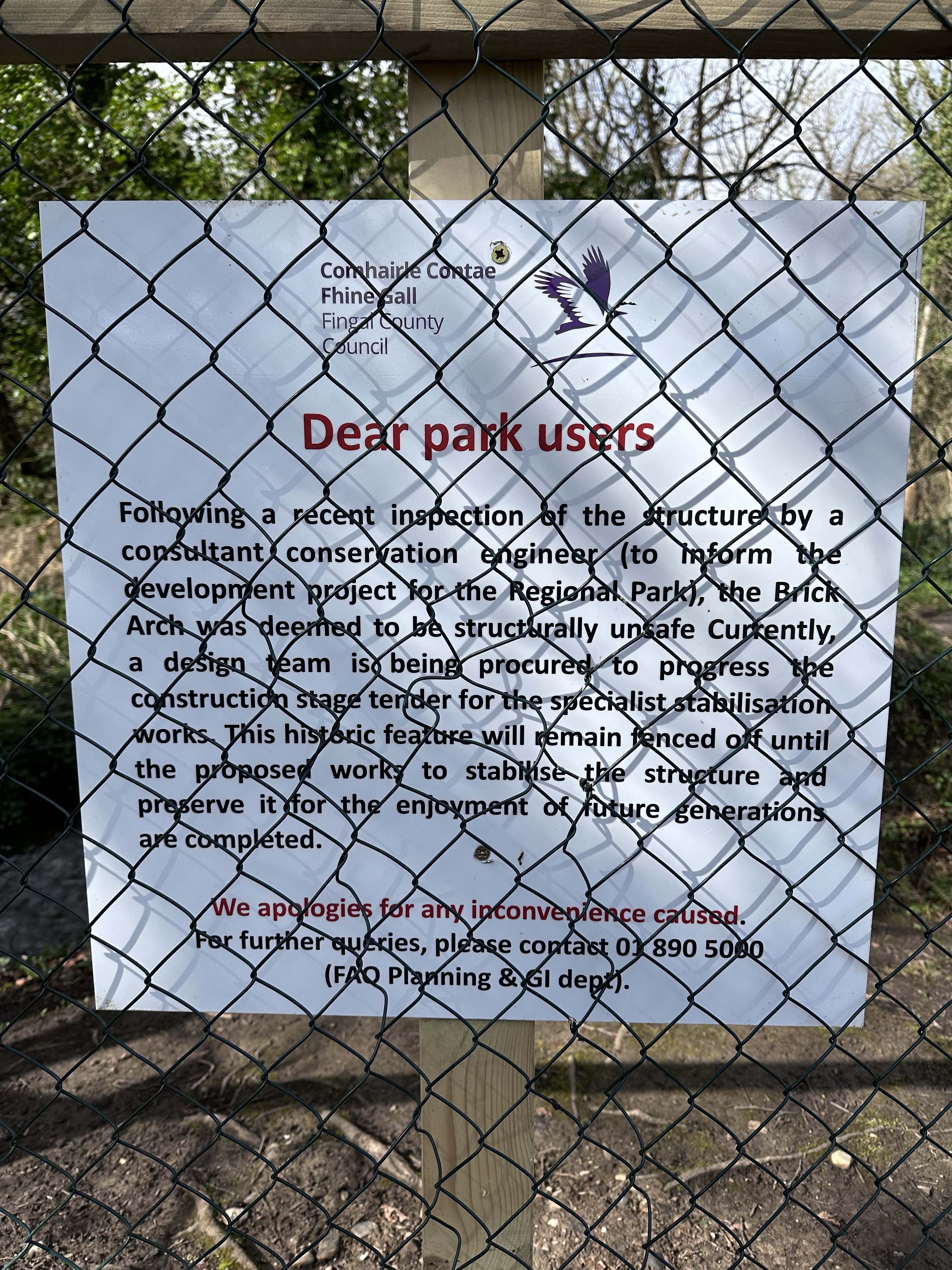 Dear park users

Following a recent inspection of the structure by a consultant conservation engineer (to inform the development project for the Regional Park), the Brick Arch was deemed to be structurally unsafe curently, a design team is being procured to progress the construction stage tender for the secialist stabilisation works. This historic feature will remain fenced off until the propose work to stablise the structure and preserve it for the enjoyment of future generations are completed.

We apologies for any inconvenience caused.
For further queries, please contact 01 890 5000

(FAO Planning &Gl dep.)